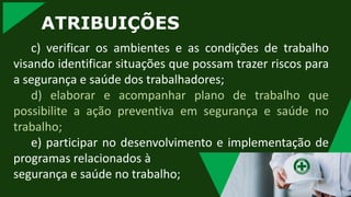 ATRIBUIÇÕES
c) verificar os ambientes e as condições de trabalho
visando identificar situações que possam trazer riscos para
a segurança e saúde dos trabalhadores;
d) elaborar e acompanhar plano de trabalho que
possibilite a ação preventiva em segurança e saúde no
trabalho;
e) participar no desenvolvimento e implementação de
programas relacionados à
segurança e saúde no trabalho;
 