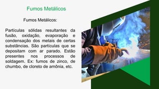 Fumos Metálicos:
Partículas sólidas resultantes da
fusão, oxidação, evaporação e
condensação dos metais de certas
substâncias. São partículas que se
depositam com ar parado. Estão
presentes nos processos de
soldagem. Ex: fumos de zinco, de
chumbo, de cloreto de amônia, etc.
Fumos Metálicos
 