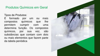 Tipos de Produtos:
É formado por um ou mais
compostos químicos que lhe
permitem cumprir com uma
determina função. Os compostos
químicos, por sua vez, são
substâncias que contam com dois
ou mais elementos que fazem parte
da tabela periódica
Produtos Químicos em Geral
 