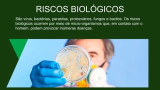 RISCOS BIOLÓGICOS
São vírus, bactérias, parasitas, protozoários, fungos e bacilos. Os riscos
biológicos ocorrem por meio de micro-organismos que, em contato com o
homem, podem provocar inúmeras doenças.
 