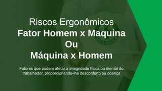 Riscos Ergonômicos
Fator Homem x Maquina
Ou
Máquina x Homem
Fatores que podem afetar a integridade física ou mental do
trabalhador, proporcionando-lhe desconforto ou doença
 