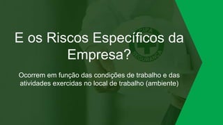 E os Riscos Específicos da
Empresa?
Ocorrem em função das condições de trabalho e das
atividades exercidas no local de trabalho (ambiente)
 