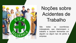 Noções sobre
Acidentes de
Trabalho
São todas as ocorrências
indesejáveis, que interrompem o
trabalho e causam ferimentos em
alguém ou algum tipo de perda à
empresa
 