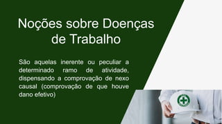 São aquelas inerente ou peculiar a
determinado ramo de atividade,
dispensando a comprovação de nexo
causal (comprovação de que houve
dano efetivo)
Noções sobre Doenças
de Trabalho
 