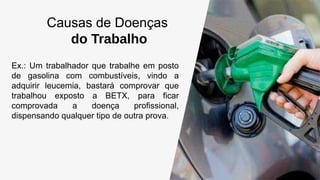 Causas de Doenças
do Trabalho
Ex.: Um trabalhador que trabalhe em posto
de gasolina com combustíveis, vindo a
adquirir leucemia, bastará comprovar que
trabalhou exposto a BETX, para ficar
comprovada a doença profissional,
dispensando qualquer tipo de outra prova.
 