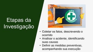 • Coletar os fatos, descrevendo o
ocorrido
• Analisar o acidente, identificando
suas causas
• Definir as medidas preventivas,
acompanhando sua execução
Etapas da
Investigação
 