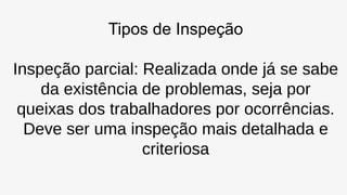 Tipos de Inspeção
Inspeção parcial: Realizada onde já se sabe
da existência de problemas, seja por
queixas dos trabalhadores por ocorrências.
Deve ser uma inspeção mais detalhada e
criteriosa
 