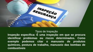 Tipos de Inspeção
Inspeção específica: É uma inspeção em que se procura
identificar problemas ou riscos determinados. Como
exemplo podemos citar o manuseio de produtos
químicos, postura de trabalho, manuseio das bombas de
combustíveis
 