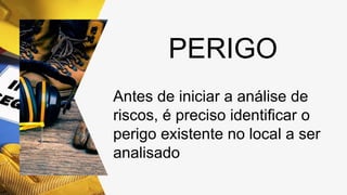 PERIGO
Antes de iniciar a análise de
riscos, é preciso identificar o
perigo existente no local a ser
analisado
 