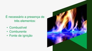 É necessário a presença de
três elementos:
• Combustível
• Comburente
• Fonte de ignição
 
