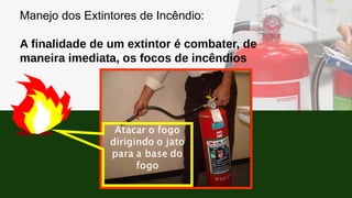 Manejo dos Extintores de Incêndio:
A finalidade de um extintor é combater, de
maneira imediata, os focos de incêndios
 