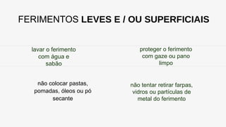 FERIMENTOS LEVES E / OU SUPERFICIAIS
lavar o ferimento
com água e
sabão
não colocar pastas,
pomadas, óleos ou pó
secante
proteger o ferimento
com gaze ou pano
limpo
não tentar retirar farpas,
vidros ou partículas de
metal do ferimento
 