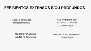 FERIMENTOS EXTENSOS E/OU PROFUNDOS
cobrir o ferimento
com pano limpo
não remover objetos
fixados no ferimento
não lavar para não
aumentar o risco de
hemorragia
usar técnicas para cessar
hemorragia
 