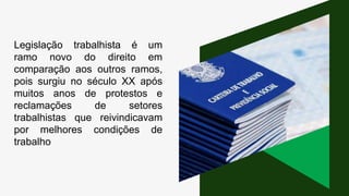 Legislação trabalhista é um
ramo novo do direito em
comparação aos outros ramos,
pois surgiu no século XX após
muitos anos de protestos e
reclamações de setores
trabalhistas que reivindicavam
por melhores condições de
trabalho
 