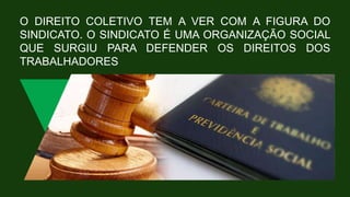 O DIREITO COLETIVO TEM A VER COM A FIGURA DO
SINDICATO. O SINDICATO É UMA ORGANIZAÇÃO SOCIAL
QUE SURGIU PARA DEFENDER OS DIREITOS DOS
TRABALHADORES
 