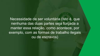 Necessidade de ser voluntária (isto é, que
nenhuma das duas partes seja forçada a
manter essa relação, como acontece, por
exemplo, com as formas de trabalho ilegais
ou de escravos)
 
