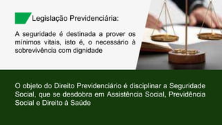 A seguridade é destinada a prover os
mínimos vitais, isto é, o necessário à
sobrevivência com dignidade
Legislação Previdenciária:
O objeto do Direito Previdenciário é disciplinar a Seguridade
Social, que se desdobra em Assistência Social, Previdência
Social e Direito à Saúde
 