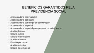 BENEFÍCIOS GARANTIDOS PELA
PREVIDÊNCIA SOCIAL
• Aposentadoria por invalidez
• Aposentadoria por idade
• Aposentadoria por tempo de contribuição
• Aposentadoria especial
• Aposentadoria especial para pessoas com deficiência
• Auxílio-doença
• Salário-família
• Salário-maternidade
• Auxílio-acidente
• Pensão por morte
• Auxílio-reclusão
• Seguro-desemprego
 