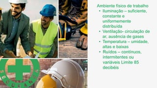 Ambiente físico de trabalho
• Iluminação – suficiente,
constante e
uniformemente
distribuída
• Ventilação- circulação de
ar, ausência de gases
• Temperatura – umidade,
altas e baixas
• Ruídos – contínuos,
intermitentes ou
variáveis Limite 85
decibéis
 