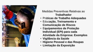 Medidas Preventivas Relativas ao
Trabalhador
• Práticas de Trabalho Adequadas
• Educação, Treinamento e
Comunicação de Riscos
• Equipamentos de Proteção
Individual (EPI) para cada
Atividade da Empresa: Exemplos
• Vigilância da Saúde
• Higiene Pessoal e das Roupas
• Limitação da Exposição
 