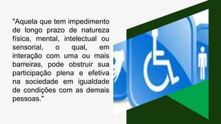 "Aquela que tem impedimento
de longo prazo de natureza
física, mental, intelectual ou
sensorial, o qual, em
interação com uma ou mais
barreiras, pode obstruir sua
participação plena e efetiva
na sociedade em igualdade
de condições com as demais
pessoas."
 