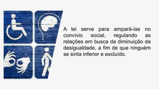 A lei serve para ampará-las no
convívio social, regulando as
relações em busca da diminuição da
desigualdade, a fim de que ninguém
se sinta inferior e excluído.
 
