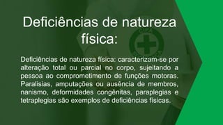 Deficiências de natureza
física:
Deficiências de natureza física: caracterizam-se por
alteração total ou parcial no corpo, sujeitando a
pessoa ao comprometimento de funções motoras.
Paralisias, amputações ou ausência de membros,
nanismo, deformidades congênitas, paraplegias e
tetraplegias são exemplos de deficiências físicas.
 