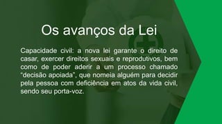 Os avanços da Lei
Capacidade civil: a nova lei garante o direito de
casar, exercer direitos sexuais e reprodutivos, bem
como de poder aderir a um processo chamado
“decisão apoiada”, que nomeia alguém para decidir
pela pessoa com deficiência em atos da vida civil,
sendo seu porta-voz.
 