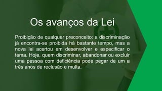 Os avanços da Lei
Proibição de qualquer preconceito: a discriminação
já encontra-se proibida há bastante tempo, mas a
nova lei acertou em desenvolver e especificar o
tema. Hoje, quem discriminar, abandonar ou excluir
uma pessoa com deficiência pode pegar de um a
três anos de reclusão e multa.
 