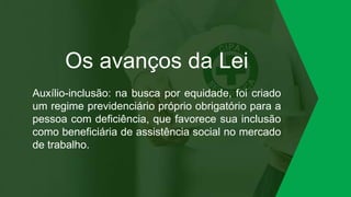 Os avanços da Lei
Auxílio-inclusão: na busca por equidade, foi criado
um regime previdenciário próprio obrigatório para a
pessoa com deficiência, que favorece sua inclusão
como beneficiária de assistência social no mercado
de trabalho.
 