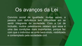 Os avanços da Lei
Convívio social de igualdade: muitas vezes, a
pessoa com deficiência tem dificuldade em se
sentir integrante da sociedade. Com a Lei de
Inclusão, muitos palestrantes relatam que essa é
uma das condições mais importantes, porque faz
com que o indivíduo se sinta bem-vindo, visibilizado
e contemplado pela sociedade civil.
 