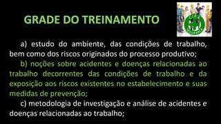 a) estudo do ambiente, das condições de trabalho,
bem como dos riscos originados do processo produtivo;
b) noções sobre acidentes e doenças relacionadas ao
trabalho decorrentes das condições de trabalho e da
exposição aos riscos existentes no estabelecimento e suas
medidas de prevenção;
c) metodologia de investigação e análise de acidentes e
doenças relacionadas ao trabalho;
 