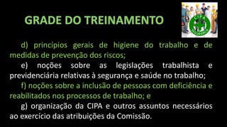 d) princípios gerais de higiene do trabalho e de
medidas de prevenção dos riscos;
e) noções sobre as legislações trabalhista e
previdenciária relativas à segurança e saúde no trabalho;
f) noções sobre a inclusão de pessoas com deficiência e
reabilitados nos processos de trabalho; e
g) organização da CIPA e outros assuntos necessários
ao exercício das atribuições da Comissão.
 