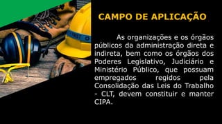 As organizações e os órgãos
públicos da administração direta e
indireta, bem como os órgãos dos
Poderes Legislativo, Judiciário e
Ministério Público, que possuam
empregados regidos pela
Consolidação das Leis do Trabalho
- CLT, devem constituir e manter
CIPA.
CAMPO DE APLICAÇÃO
 