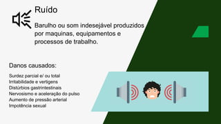 Ruído
Barulho ou som indesejável produzidos
por maquinas, equipamentos e
processos de trabalho.
Danos causados:
Surdez parcial e/ ou total
Irritabilidade e vertigens
Distúrbios gastrintestinais
Nervosismo e aceleração do pulso
Aumento de pressão arterial
Impotência sexual
 