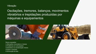 Danos causados:
1.Alterações musculares e ósseas
2.Problemas em articulações
3.Distúrbios na coordenação motora
4.Enjoo e náuseas
5.Diminuição do tato
Oscilações, tremores, balanços, movimentos
vibratórios e trepidações produzidas por
máquinas e equipamentos
Vibração
 