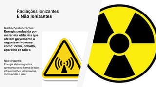 Radiações Ionizantes
E Não Ionizantes
Radiações Ionizantes:
Energia produzida por
materiais artificiais que
afetam gravemente o
organismo humano
como: césio, cobalto,
aparelho de raio x.
Não Ionizantes:
Energia eletromagnética,
apresenta-se na forma de raios
infravermelhos, ultravioletas,
micro-ondas e laser
 