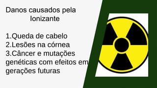 Danos causados pela
Ionizante
1.Queda de cabelo
2.Lesões na córnea
3.Câncer e mutações
genéticas com efeitos em
gerações futuras
 