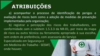 ATRIBUIÇÕES
a) acompanhar o processo de identificação de perigos e
avaliação de riscos bem como a adoção de medidas de prevenção
implementadas pela organização;
b) registrar a percepção dos riscos dos trabalhadores, em
conformidade com o subitem 1.5.3.3 da NR-01, por meio do mapa
de risco ou outra técnica ou ferramenta apropriada à sua escolha,
sem ordem de preferência, com assessoria do Serviço
Especializado em Segurança e
em Medicina do Trabalho - SESMT,
onde houver;
 