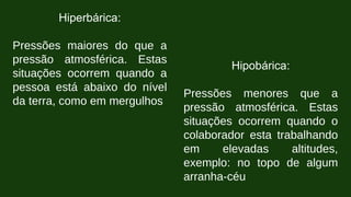 Hiperbárica:
Pressões maiores do que a
pressão atmosférica. Estas
situações ocorrem quando a
pessoa está abaixo do nível
da terra, como em mergulhos
Hipobárica:
Pressões menores que a
pressão atmosférica. Estas
situações ocorrem quando o
colaborador esta trabalhando
em elevadas altitudes,
exemplo: no topo de algum
arranha-céu
 