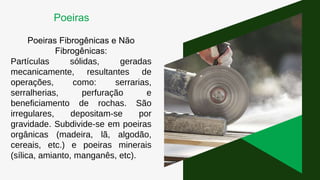 Poeiras Fibrogênicas e Não
Fibrogênicas:
Partículas sólidas, geradas
mecanicamente, resultantes de
operações, como: serrarias,
serralherias, perfuração e
beneficiamento de rochas. São
irregulares, depositam-se por
gravidade. Subdivide-se em poeiras
orgânicas (madeira, lã, algodão,
cereais, etc.) e poeiras minerais
(sílica, amianto, manganês, etc).
Poeiras
 