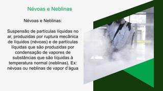 Névoas e Neblinas:
Suspensão de partículas líquidas no
ar, produzidas por ruptura mecânica
de líquidos (névoas) e de partículas
líquidas que são produzidas por
condensação de vapores de
substâncias que são líquidas à
temperatura normal (neblinas). Ex:
névoas ou neblinas de vapor d’água
Névoas e Neblinas
 