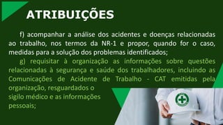 ATRIBUIÇÕES
f) acompanhar a análise dos acidentes e doenças relacionadas
ao trabalho, nos termos da NR-1 e propor, quando for o caso,
medidas para a solução dos problemas identificados;
g) requisitar à organização as informações sobre questões
relacionadas à segurança e saúde dos trabalhadores, incluindo as
Comunicações de Acidente de Trabalho - CAT emitidas pela
organização, resguardados o
sigilo médico e as informações
pessoais;
 