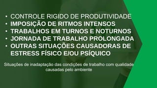 • CONTROLE RIGIDO DE PRODUTIVIDADE
• IMPOSIÇÃO DE RITMOS INTENSOS
• TRABALHOS EM TURNOS E NOTURNOS
• JORNADA DE TRABALHO PROLONGADA
• OUTRAS SITUAÇÕES CAUSADORAS DE
ESTRESS FÍSICO E/OU PSÍQUICO
Situações de inadaptação das condições de trabalho com qualidade
causadas pelo ambiente
 