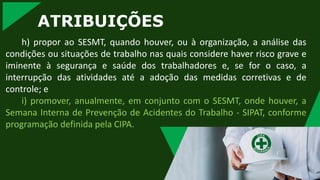 ATRIBUIÇÕES
h) propor ao SESMT, quando houver, ou à organização, a análise das
condições ou situações de trabalho nas quais considere haver risco grave e
iminente à segurança e saúde dos trabalhadores e, se for o caso, a
interrupção das atividades até a adoção das medidas corretivas e de
controle; e
i) promover, anualmente, em conjunto com o SESMT, onde houver, a
Semana Interna de Prevenção de Acidentes do Trabalho - SIPAT, conforme
programação definida pela CIPA.
 