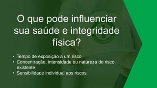 O que pode influenciar
sua saúde e integridade
física?
• Tempo de exposição a um risco
• Concentração, intensidade ou natureza do risco
existente
• Sensibilidade individual aos riscos
 