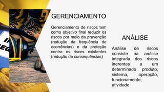 GERENCIAMENTO
Gerenciamento de riscos tem
como objetivo final reduzir os
riscos por meio da prevenção
(redução da frequência de
ocorrências) e da proteção
contra os riscos existentes
(redução de consequências)
ANÁLISE
Análise de riscos
consiste na análise
integrada dos riscos
inerentes a um
determinado produto,
sistema, operação,
funcionamento,
atividade
 