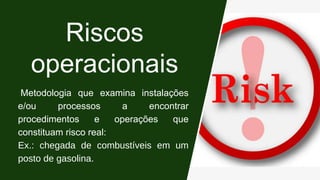 Riscos
operacionais
Metodologia que examina instalações
e/ou processos a encontrar
procedimentos e operações que
constituam risco real:
Ex.: chegada de combustíveis em um
posto de gasolina.
 