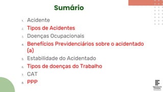 Sumário
1. Acidente
2. Tipos de Acidentes
3. Doenças Ocupacionais
4. Benefícios Previdenciários sobre o acidentado
(a)
5. Estabilidade do Acidentado
6. Tipos de doenças do Trabalho
7. CAT
8. PPP
 