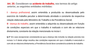 Art. 20. Consideram-se acidente do trabalho, nos termos do artigo
anterior, as seguintes entidades mórbidas:
I - doença profissional, assim entendida a produzida ou desencadeada pelo
exercício do trabalho peculiar a determinada atividade e constante da respectiva
relação elaborada pelo Ministério do Trabalho e da Previdência Social;
II - doença do trabalho, assim entendida a adquirida ou desencadeada em função
de condições especiais em que o trabalho é realizado e com ele se relacione
diretamente, constante da relação mencionada no inciso I.
§ 2º Em caso excepcional, constatando-se que a doença não incluída na relação prevista nos
incisos I e II deste artigo resultou das condições especiais em que o trabalho é executado e
com ele se relaciona diretamente, a Previdência Social deve considerá-la acidente do trabalho.
 